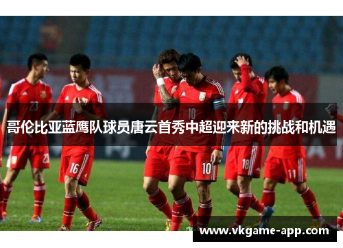 哥伦比亚蓝鹰队球员唐云首秀中超迎来新的挑战和机遇